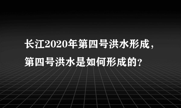 长江2020年第四号洪水形成，第四号洪水是如何形成的？