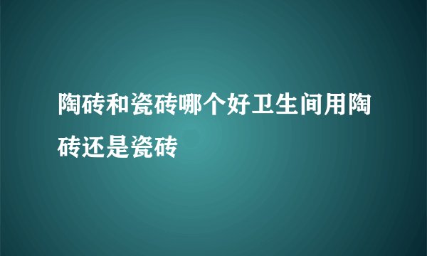 陶砖和瓷砖哪个好卫生间用陶砖还是瓷砖