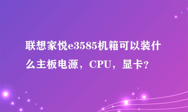 联想家悦e3585机箱可以装什么主板电源，CPU，显卡？