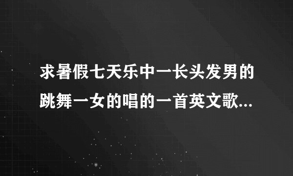 求暑假七天乐中一长头发男的跳舞一女的唱的一首英文歌就什么?过后主持人还问他是哪年的,他说他是八几年