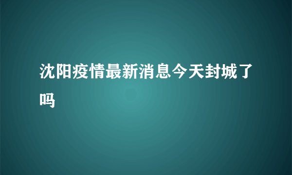 沈阳疫情最新消息今天封城了吗