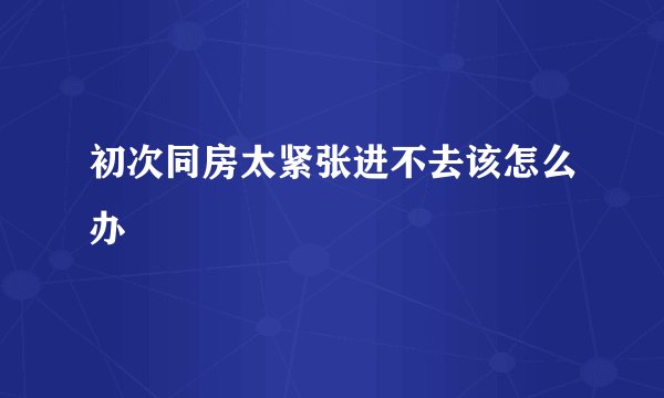 初次同房太紧张进不去该怎么办