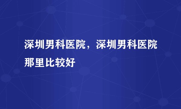 深圳男科医院，深圳男科医院那里比较好