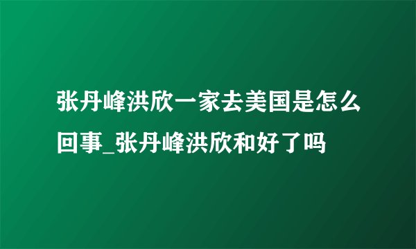 张丹峰洪欣一家去美国是怎么回事_张丹峰洪欣和好了吗