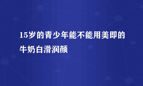 15岁的青少年能不能用美即的牛奶白滑润颜