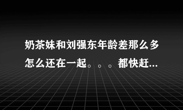 奶茶妹和刘强东年龄差那么多怎么还在一起。。。都快赶上爸爸和女儿了。。