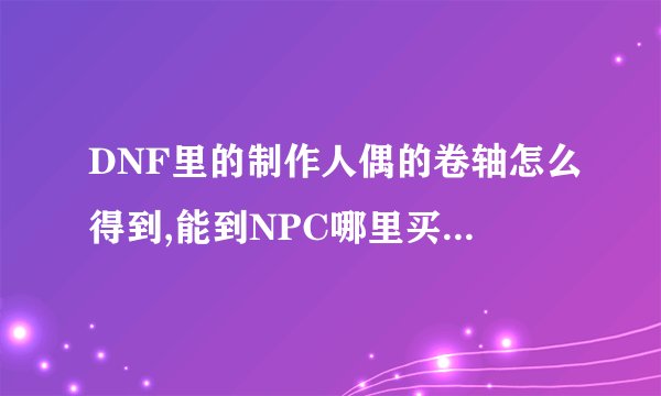 DNF里的制作人偶的卷轴怎么得到,能到NPC哪里买吗?还是仅能打出来或者买玩家的?