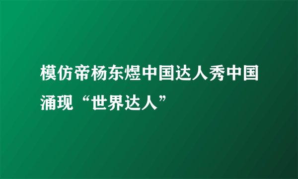 模仿帝杨东煜中国达人秀中国涌现“世界达人”