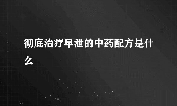 彻底治疗早泄的中药配方是什么