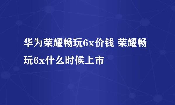 华为荣耀畅玩6x价钱 荣耀畅玩6x什么时候上市