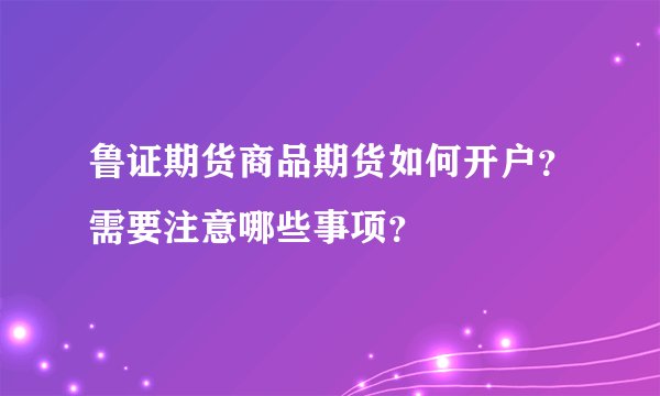 鲁证期货商品期货如何开户?需要注意哪些事项?