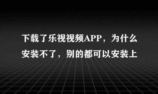 下载了乐视视频APP,为什么安装不了,别的都可以安装上
