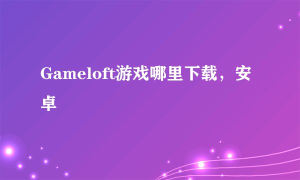 Gameloft游戏哪里下载，安卓