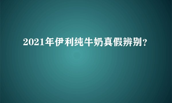 2021年伊利纯牛奶真假辨别？