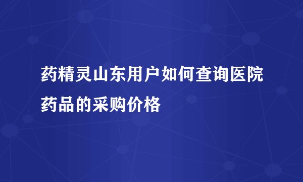 药精灵山东用户如何查询医院药品的采购价格