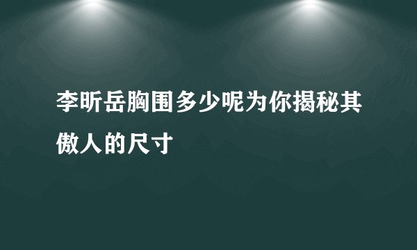 李昕岳胸围多少呢为你揭秘其傲人的尺寸