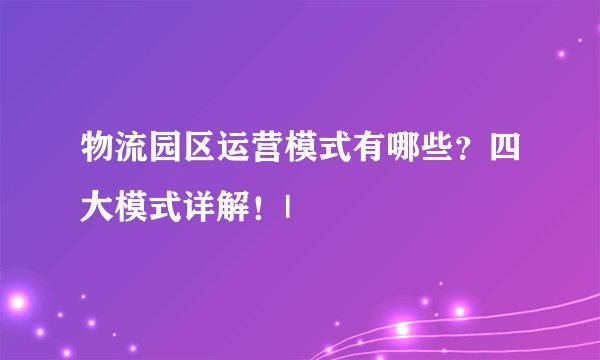 物流园区运营模式有哪些？四大模式详解！|