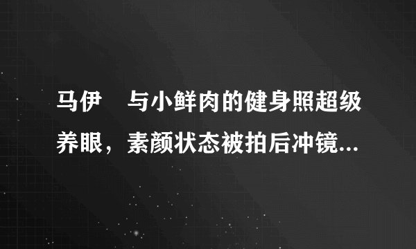 马伊琍与小鲜肉的健身照超级养眼,素颜状态被拍后冲镜头大方微笑