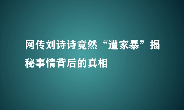 网传刘诗诗竟然“遭家暴”揭秘事情背后的真相
