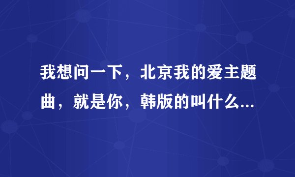 我想问一下,北京我的爱主题曲,就是你,韩版的叫什么名字?在那里能下载到要MP3的。