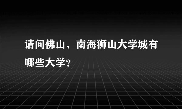 请问佛山,南海狮山大学城有哪些大学?