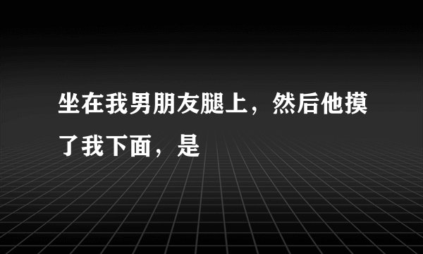 坐在我男朋友腿上，然后他摸了我下面，是