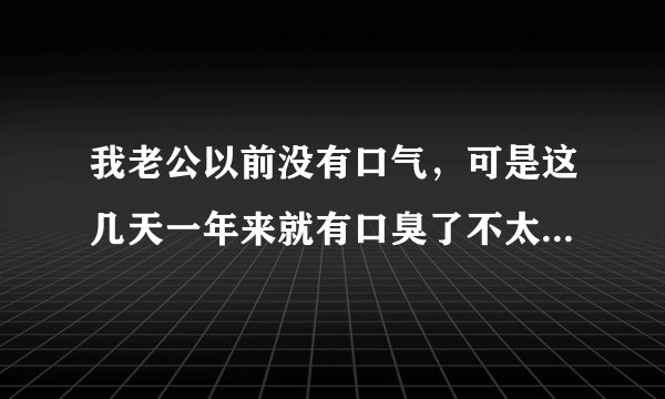 我老公以前没有口气,可是这几天一年来就有口臭了不太清楚是哪里出问题了