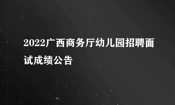 2022广西商务厅幼儿园招聘面试成绩公告