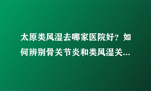 太原类风湿去哪家医院好?如何辨别骨关节炎和类风湿关节炎 ?