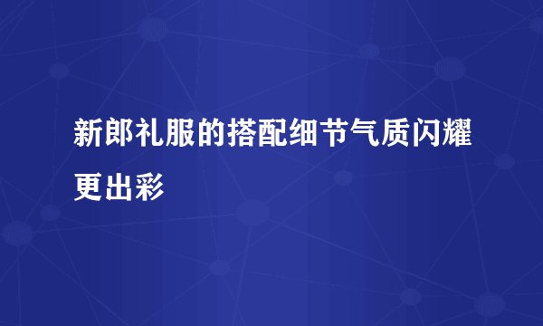 新郎礼服的搭配细节气质闪耀更出彩