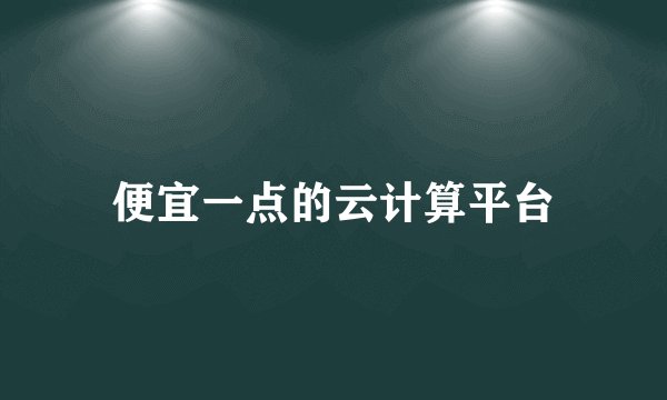 便宜一点的云计算平台