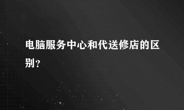 电脑服务中心和代送修店的区别？