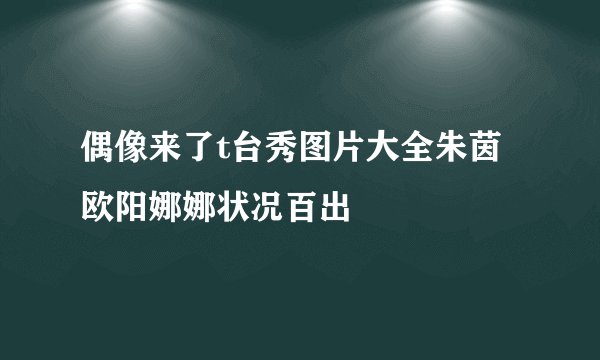 偶像来了t台秀图片大全朱茵欧阳娜娜状况百出