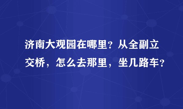 济南大观园在哪里?从全副立交桥,怎么去那里,坐几路车?