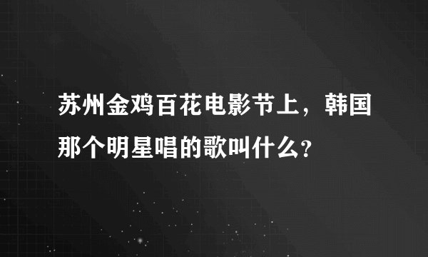 苏州金鸡百花电影节上，韩国那个明星唱的歌叫什么？