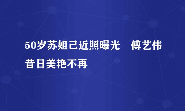50岁苏妲己近照曝光　傅艺伟昔日美艳不再