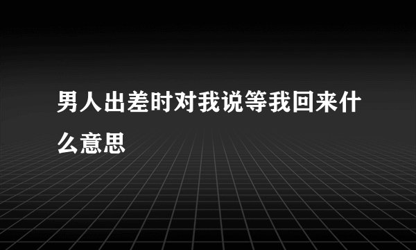 男人出差时对我说等我回来什么意思