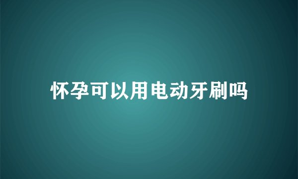 怀孕可以用电动牙刷吗