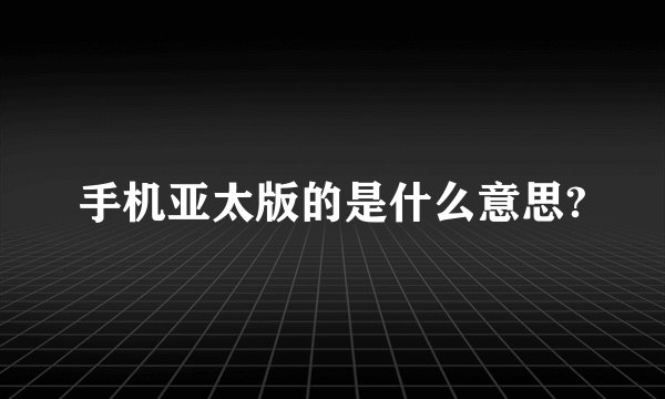 手机亚太版的是什么意思?