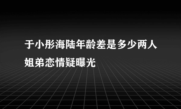 于小彤海陆年龄差是多少两人姐弟恋情疑曝光
