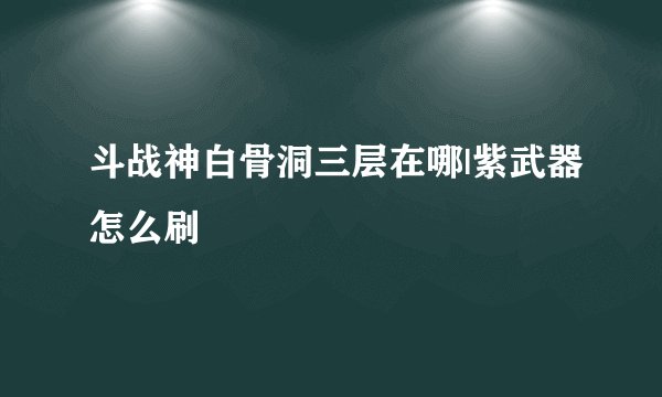 斗战神白骨洞三层在哪|紫武器怎么刷