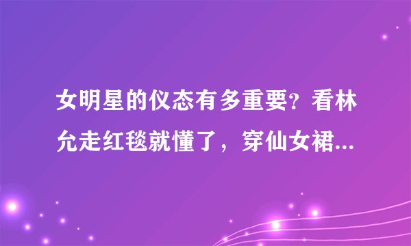 女明星的仪态有多重要?看林允走红毯就懂了,穿仙女裙都不管用