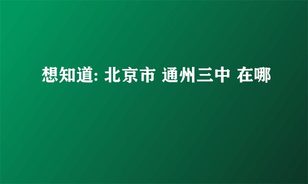 想知道: 北京市 通州三中 在哪