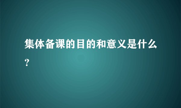 集体备课的目的和意义是什么？