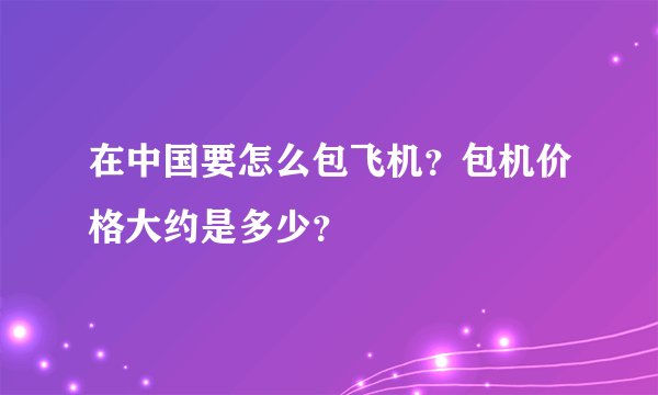 在中国要怎么包飞机?包机价格大约是多少?