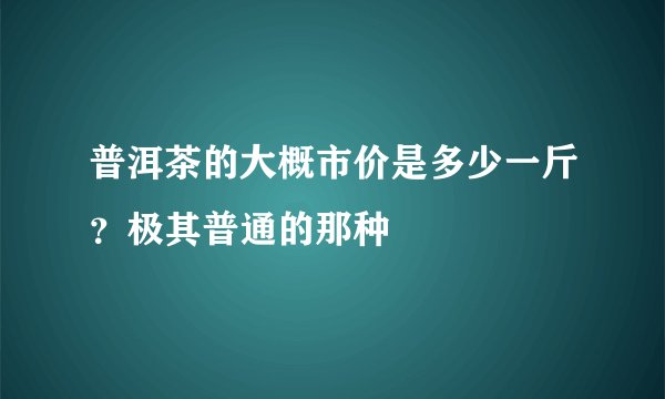 普洱茶的大概市价是多少一斤?极其普通的那种