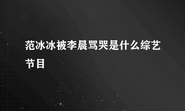 范冰冰被李晨骂哭是什么综艺节目