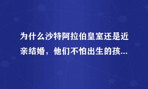 为什么沙特阿拉伯皇室还是近亲结婚,他们不怕出生的孩子有严重畸形吗?