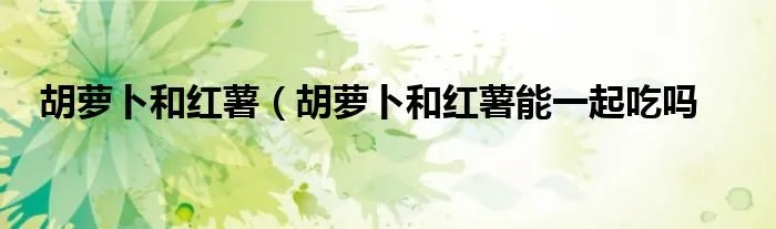 胡萝卜和红薯（胡萝卜和红薯能一起吃吗