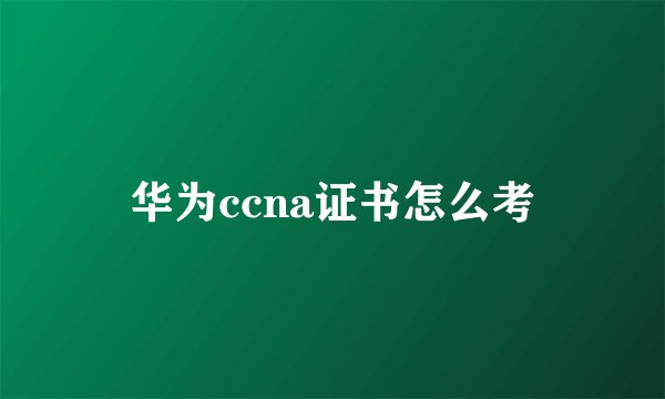 华为ccna证书怎么考